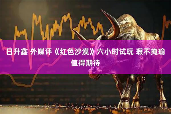 日升鑫 外媒评《红色沙漠》六小时试玩 瑕不掩瑜值得期待