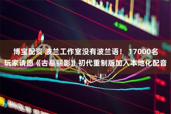 博宝配资 波兰工作室没有波兰语！ 17000名玩家请愿《古墓丽影》初代重制版加入本地化配音