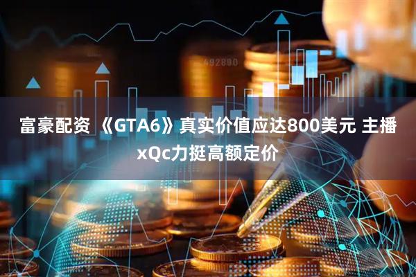 富豪配资 《GTA6》真实价值应达800美元 主播xQc力挺高额定价