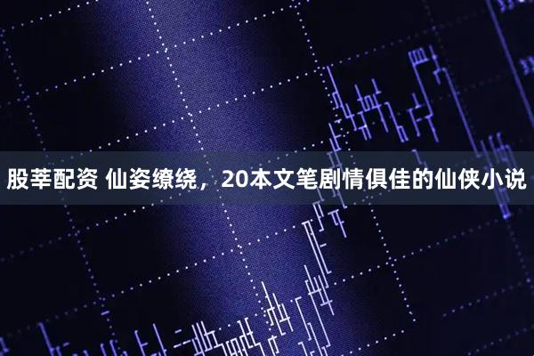 股莘配资 仙姿缭绕，20本文笔剧情俱佳的仙侠小说