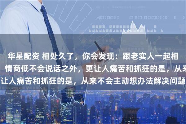 华星配资 相处久了，你会发现：跟老实人一起相处，除了表面老实愚钝、情商低不会说话之外，更让人痛苦和抓狂的是，从来不会主动想办法解决问题