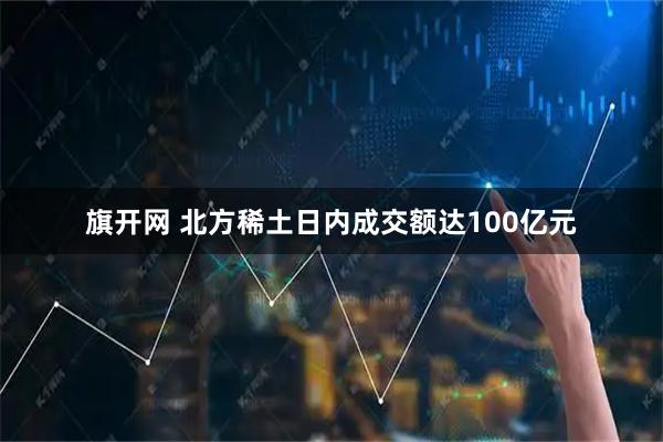 旗开网 北方稀土日内成交额达100亿元